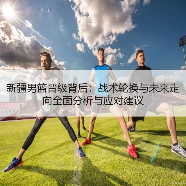 新疆男篮晋级背后：战术轮换与未来走向全面分析与应对建议
